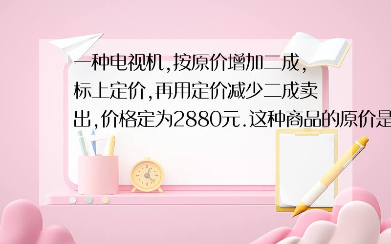 一种电视机,按原价增加二成,标上定价,再用定价减少二成卖出,价格定为2880元.这种商品的原价是多少