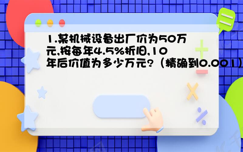 1.某机械设备出厂价为50万元,按每年4.5%折旧,10年后价值为多少万元?（精确到0.001）