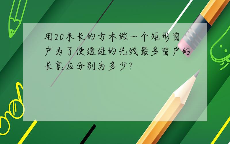 用20米长的方木做一个矩形窗户为了使透进的光线最多窗户的长宽应分别为多少?