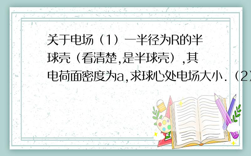 关于电场（1）一半径为R的半球壳（看清楚,是半球壳）,其电荷面密度为a,求球心处电场大小.（2）一电荷面密度为a的无限大平面,求距平面R处的电场大小.