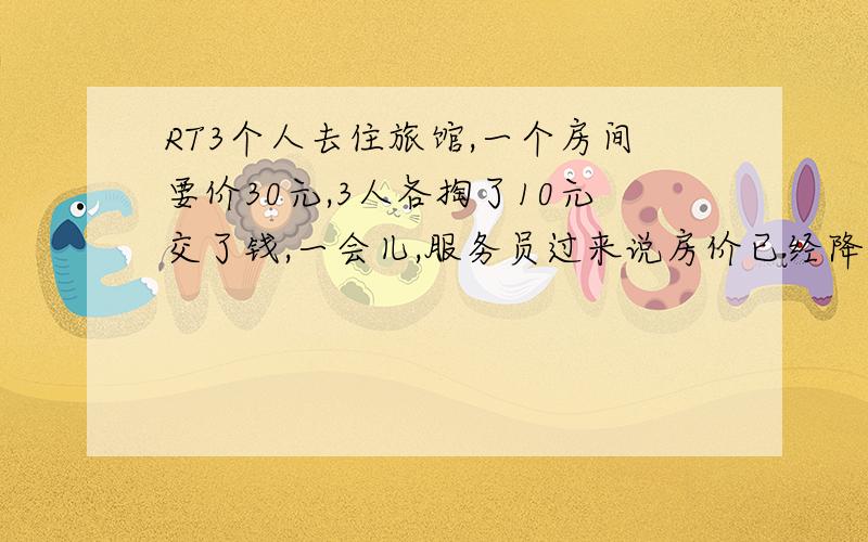 RT3个人去住旅馆,一个房间要价30元,3人各掏了10元交了钱,一会儿,服务员过来说房价已经降到25元了,于是返还5元,三人各拿了1元,剩下2元找不开,给了服务员做小费.问：如果这样,相当于每人交