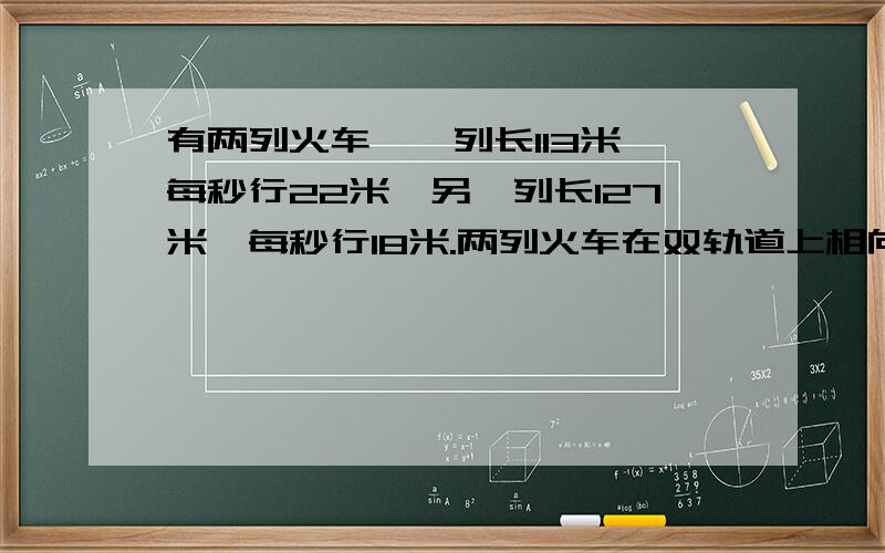 有两列火车,一列长113米,每秒行22米,另一列长127米,每秒行18米.两列火车在双轨道上相向而行,从车头相遇到车尾离开,需要几秒?