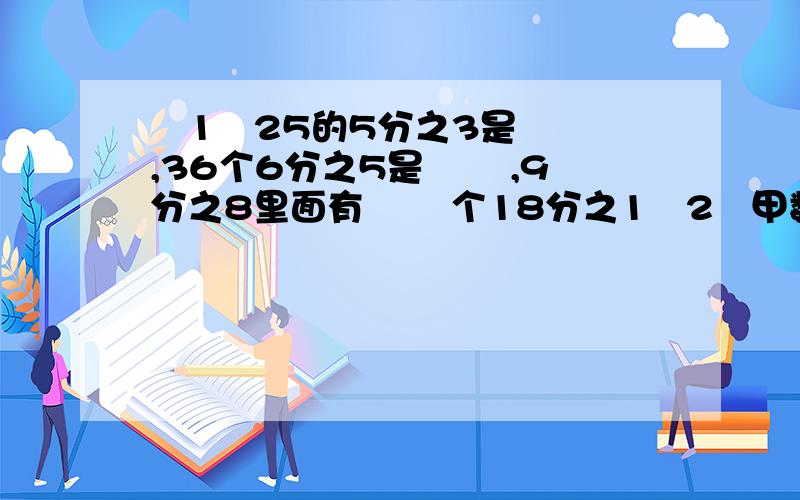 ﹙1﹚25的5分之3是﹙ ﹚,36个6分之5是﹙ ﹚,9分之8里面有﹙ ﹚个18分之1﹙2﹚甲数的倒数大于乙数的倒数,那么甲数﹙ ﹚乙数.﹙3﹚3分之2千克可以看作2千克﹙ ﹚,也可以看作1千克的﹙ ﹚.﹙4﹚0