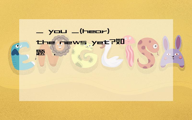 _ you _(hear) the news yet?如题,.