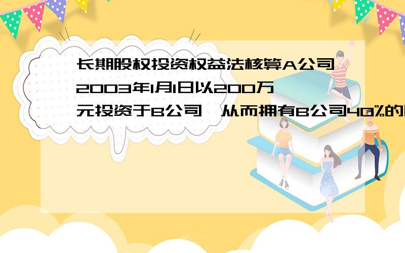 长期股权投资权益法核算A公司2003年1月1日以200万元投资于B公司,从而拥有B公司40%的股份,投资时B公司可辨认净资产账面价值为550万元.B公司03年度实现净利润100万元,宣告分配现金股利60万元,04