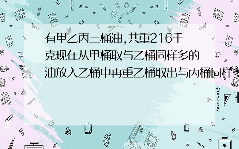 有甲乙丙三桶油,共重216千克现在从甲桶取与乙桶同样多的油放入乙桶中再重乙桶取出与丙桶同样多的油放入丙桶中,再从丙桶中取出与甲桶剩下的同样多的油放入甲桶中这时三桶油的重量相