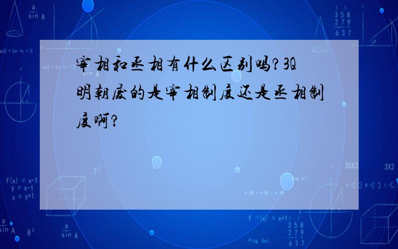 宰相和丞相有什么区别吗?3Q明朝废的是宰相制度还是丞相制度啊?