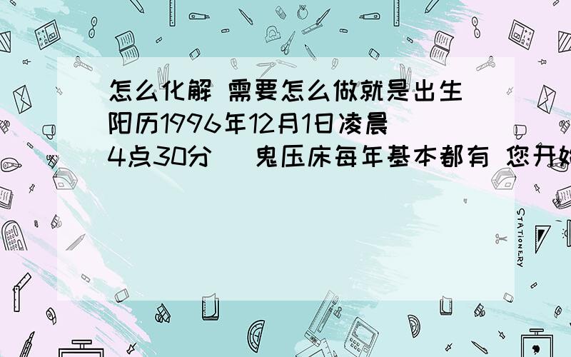 怎么化解 需要怎么做就是出生阳历1996年12月1日凌晨4点30分   鬼压床每年基本都有 您开始帮我算了 可是该怎么化解呢 虽然孩子还小 但是现在孩子都早恋啊 我担心她的恋爱 事业  八字太硬是