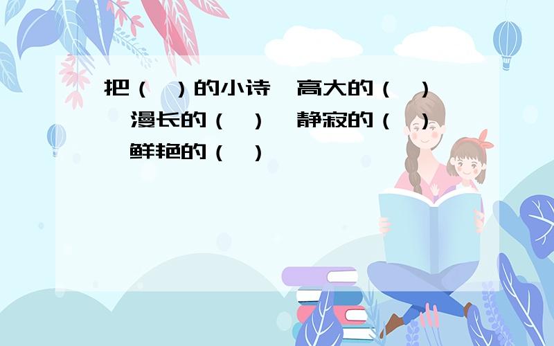 把（ ）的小诗,高大的（ ）,漫长的（ ）,静寂的（ ）,鲜艳的（ ）