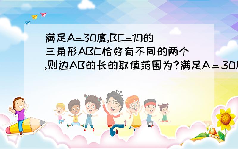 满足A=30度,BC=10的三角形ABC恰好有不同的两个,则边AB的长的取值范围为?满足A＝30度,BC＝10的三角形ABC恰好有不同的两个,则边AB的长的取值范围为?