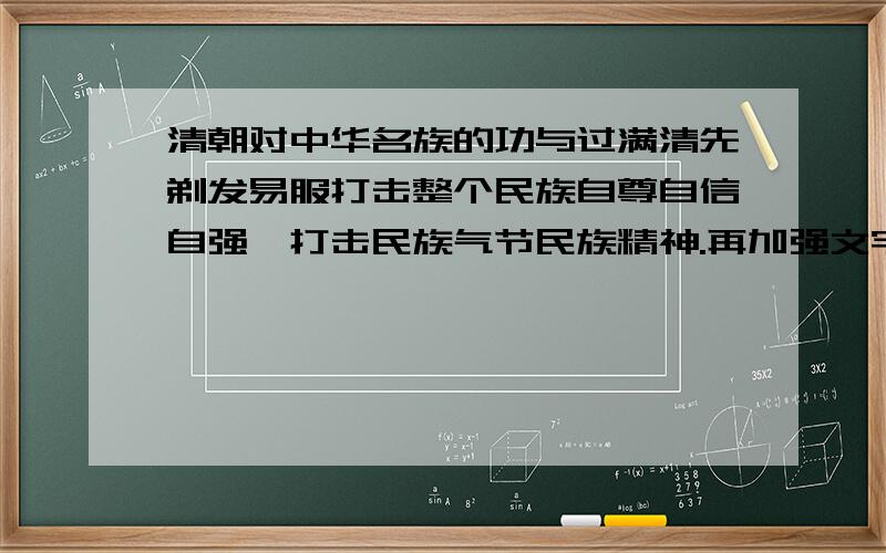 清朝对中华名族的功与过满清先剃发易服打击整个民族自尊自信自强,打击民族气节民族精神.再加强文字狱是整个民族知识分子没了思想.预想灭其国必先去其史·····整个民族失去历史失去