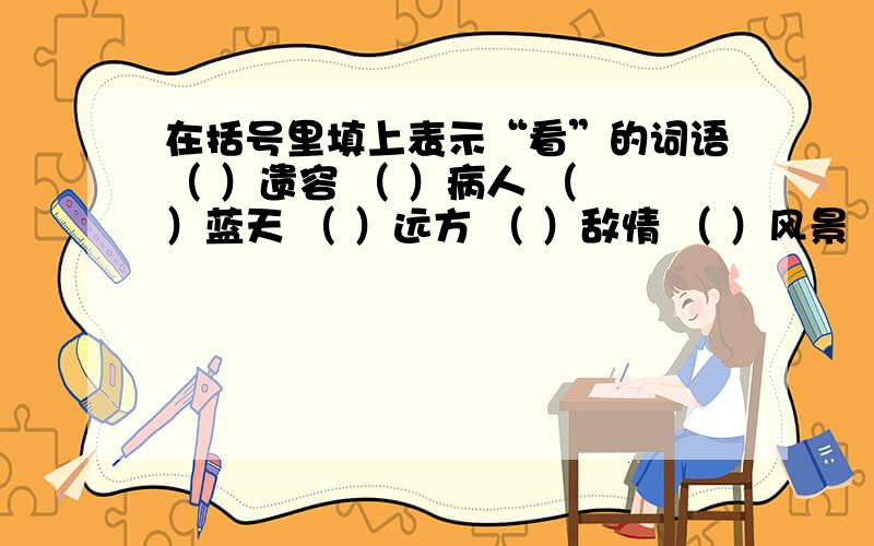 在括号里填上表示“看”的词语（ ）遗容 （ ）病人 （ ）蓝天 （ ）远方 （ ）敌情 （ ）风景 （ ）地球 （ ）大地 还有，这个问题可能有人不知道从哪儿来的，是从开明出版社出版的《新