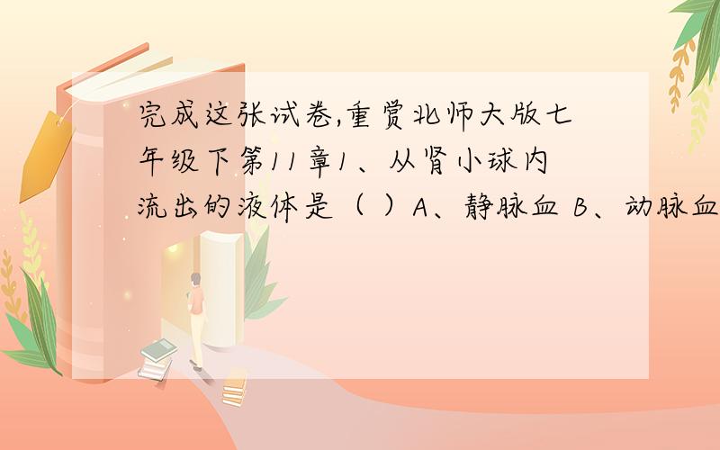 完成这张试卷,重赏北师大版七年级下第11章1、从肾小球内流出的液体是（ ）A、静脉血 B、动脉血 C、原尿 D、终尿2、血液从心脏流出,流经肾脏后血浆成分发生地主要变化( )A、氧气、尿酸、