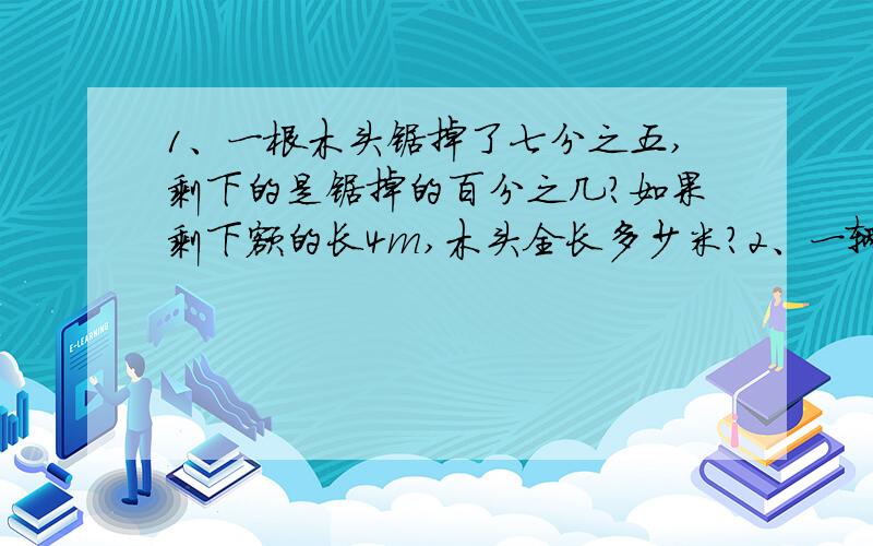 1、一根木头锯掉了七分之五,剩下的是锯掉的百分之几?如果剩下额的长4m,木头全长多少米?2、一辆汽车行四分只三千米,耗油二十五分之三千克,照这样,汽车行1千米耗油多少千克?耗1千克气油