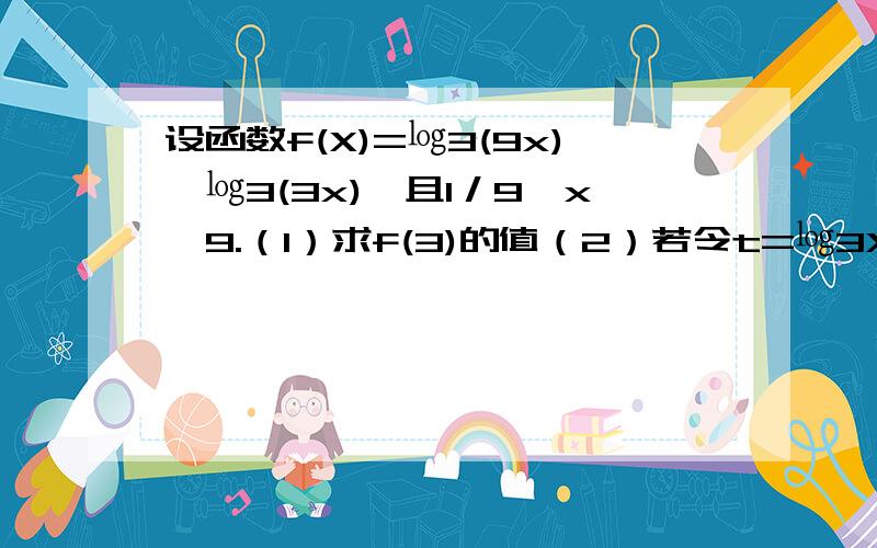 设函数f(X)=㏒3(9x)×㏒3(3x),且1／9≤x≤9.（1）求f(3)的值（2）若令t=㏒3X,求实数t的取值范围：（3）将y=f(x)表示成以t=(t=㏒3X)为自变量的函数,并由此求函数y=f(x)的最大值与最小值及与之对应的x的