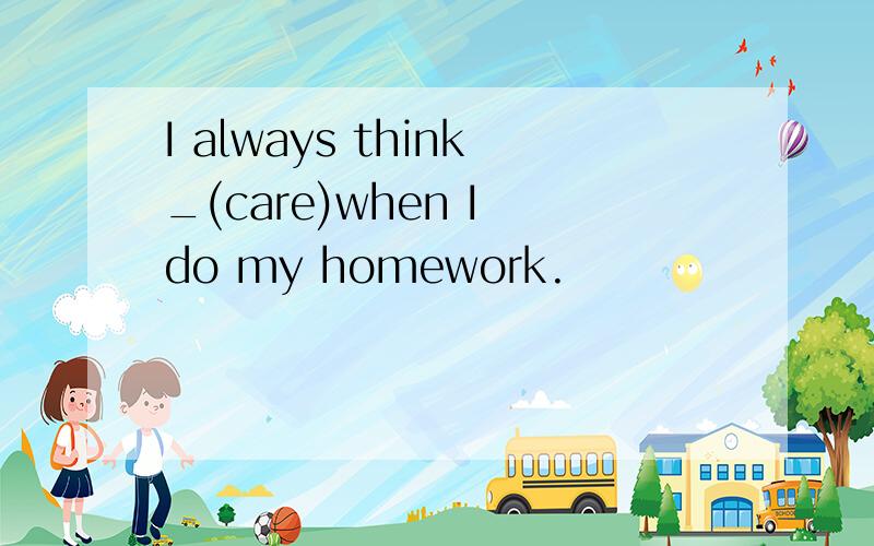 I always think_(care)when I do my homework.