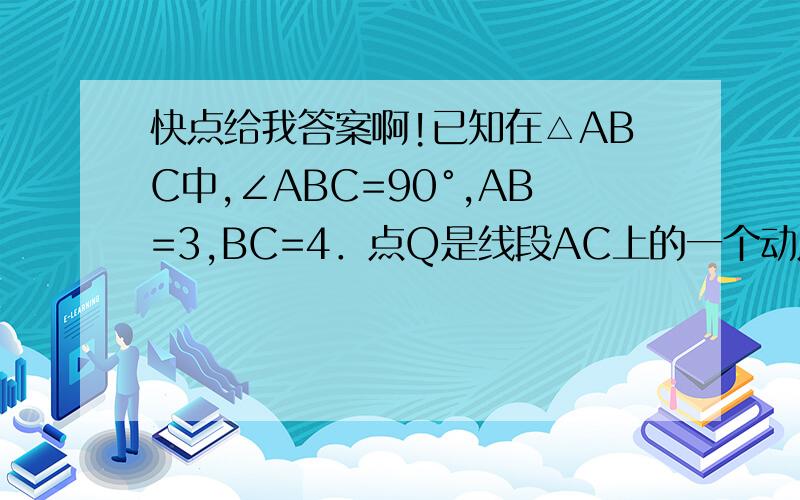 快点给我答案啊!已知在△ABC中,∠ABC=90°,AB=3,BC=4．点Q是线段AC上的一个动点,过点Q作AC的垂线交线段AB（如图1）或线段AB的延长线（如图2）于点P．（1）当点P在线段AB上时,求证：△AQP∽△ABC；