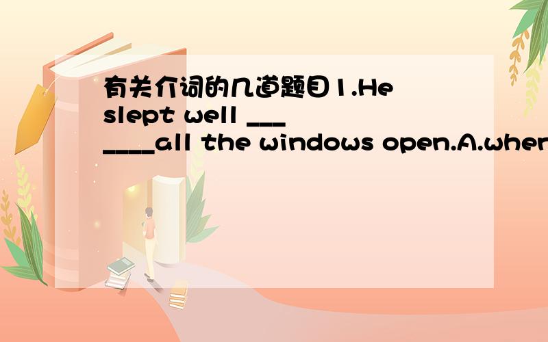 有关介词的几道题目1.He slept well _______all the windows open.A.when B.while c.with D.because2.The plane is flying ________the clouds.A.on B.above C.over D.though3.The children threw a stone _________the flog.A.at B.for c.on D.cross请写出