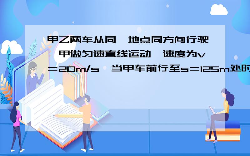 甲乙两车从同一地点同方向行驶,甲做匀速直线运动,速度为v＝20m/s,当甲车前行至s＝125m处时,乙车以加速度a＝2m/s^2启动做匀加速直线运动追甲车,求（1）乙车启动后经过多长时间速度与甲车相