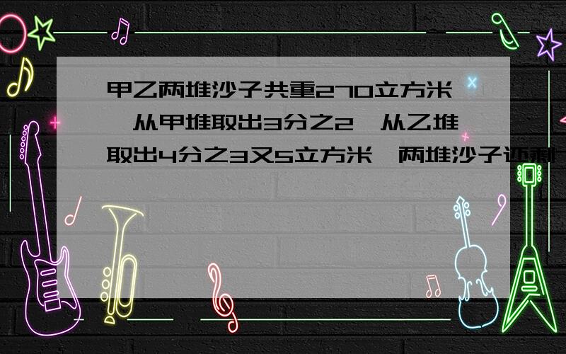 甲乙两堆沙子共重270立方米,从甲堆取出3分之2,从乙堆取出4分之3又5立方米,两堆沙子还剩75立方米,原来两堆沙子各多少立方米?