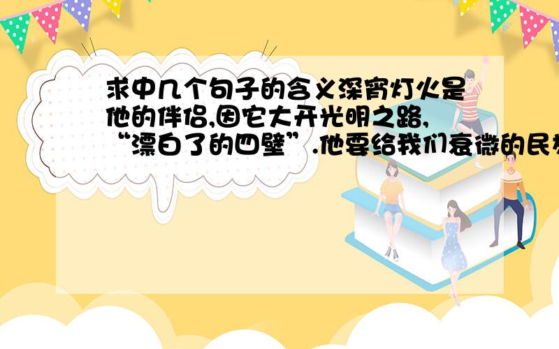 求中几个句子的含义深宵灯火是他的伴侣,因它大开光明之路,“漂白了的四壁”.他要给我们衰微的民族开一剂救济的文化药方.他想吃尽,消化尽我们中华民族几千年来的文化史,炯炯目光,一直