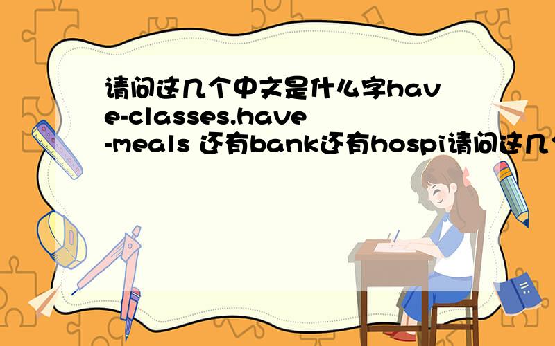 请问这几个中文是什么字have-classes.have-meals 还有bank还有hospi请问这几个中文是什么字have-classes.have-meals 还有bank还有hospital还有see-a-doctor还有sports-centre还有plag-sports