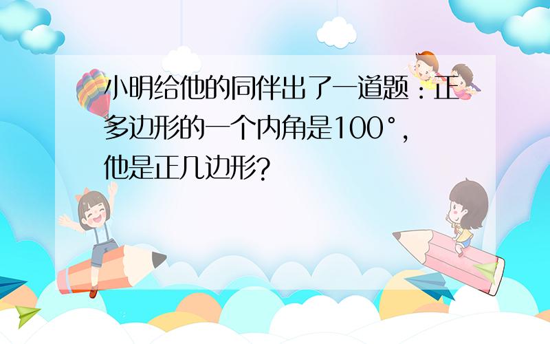 小明给他的同伴出了一道题：正多边形的一个内角是100°,他是正几边形?