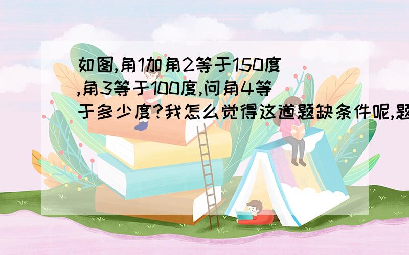 如图,角1加角2等于150度,角3等于100度,问角4等于多少度?我怎么觉得这道题缺条件呢,题目里没说平行啊