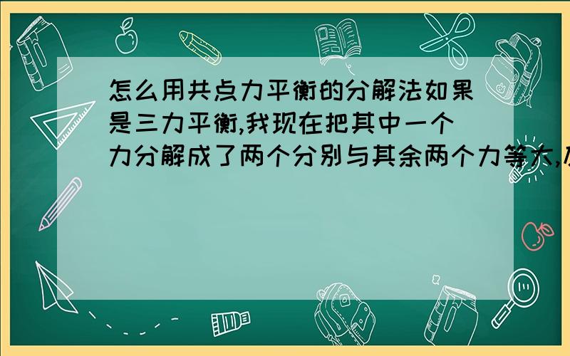 怎么用共点力平衡的分解法如果是三力平衡,我现在把其中一个力分解成了两个分别与其余两个力等大,反向,共线的力请问接下来应该怎么做题目是要我求剩下两个力的合力现在应该怎么算呢