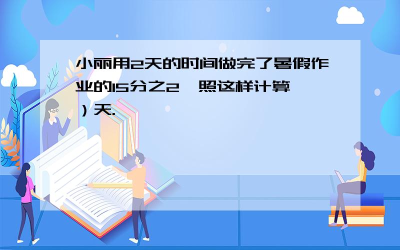 小丽用2天的时间做完了暑假作业的15分之2,照这样计算,）天.