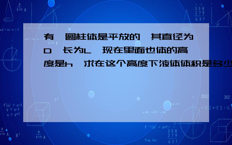 有一圆柱体是平放的,其直径为D,长为L,现在里面也体的高度是h,求在这个高度下液体体积是多少?求高手帮帮忙,有急用,非常感谢