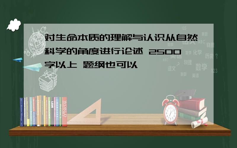 对生命本质的理解与认识从自然科学的角度进行论述 2500字以上 题纲也可以