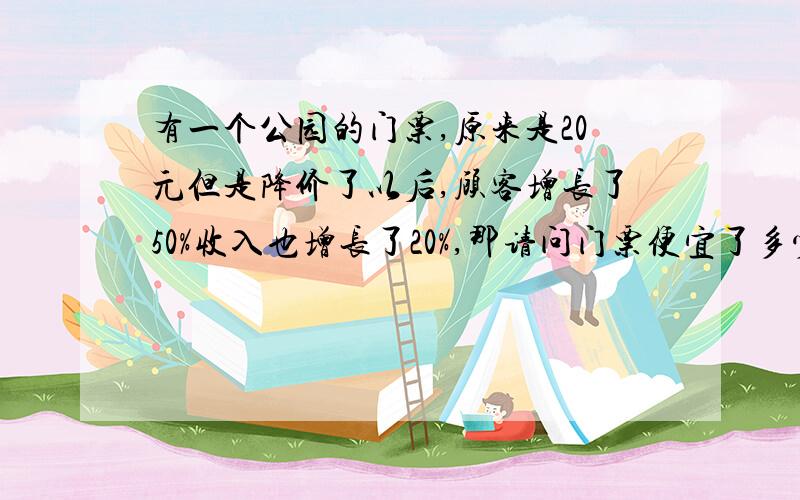 有一个公园的门票,原来是20元但是降价了以后,顾客增长了50%收入也增长了20%,那请问门票便宜了多少钱?