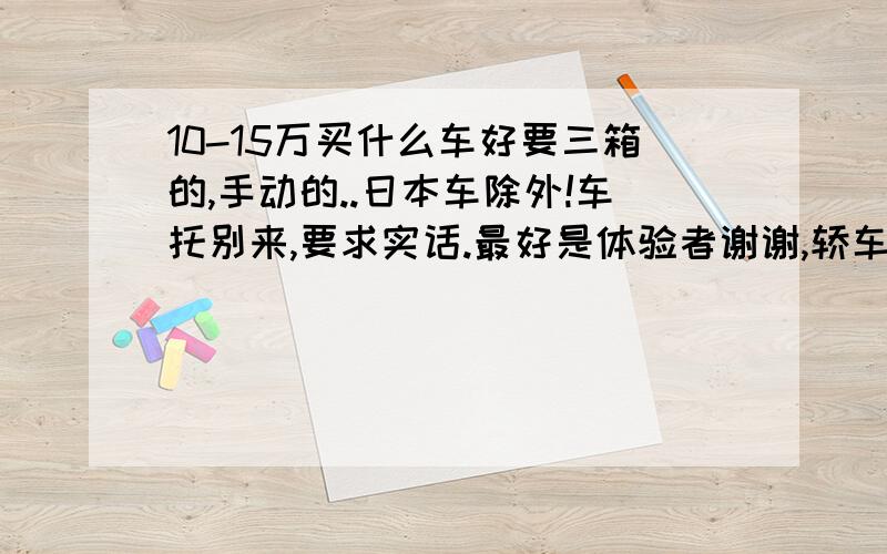 10-15万买什么车好要三箱的,手动的..日本车除外!车托别来,要求实话.最好是体验者谢谢,轿车最好是全部下来,别说裸车价!本人今年23岁.