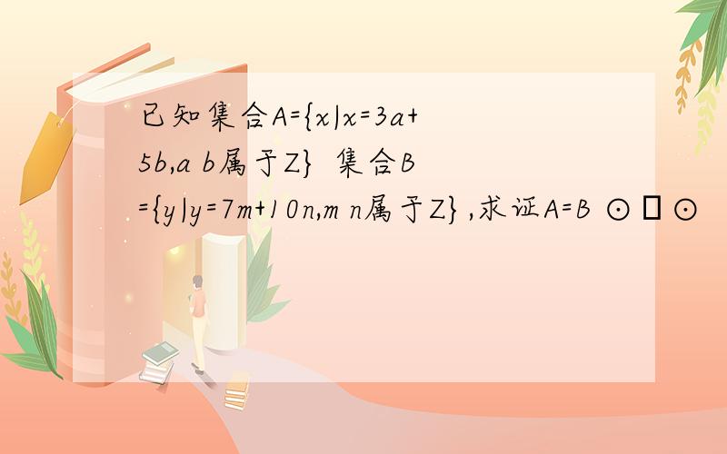 已知集合A={x|x=3a+5b,a b属于Z} 集合B={y|y=7m+10n,m n属于Z},求证A=B ⊙▽⊙