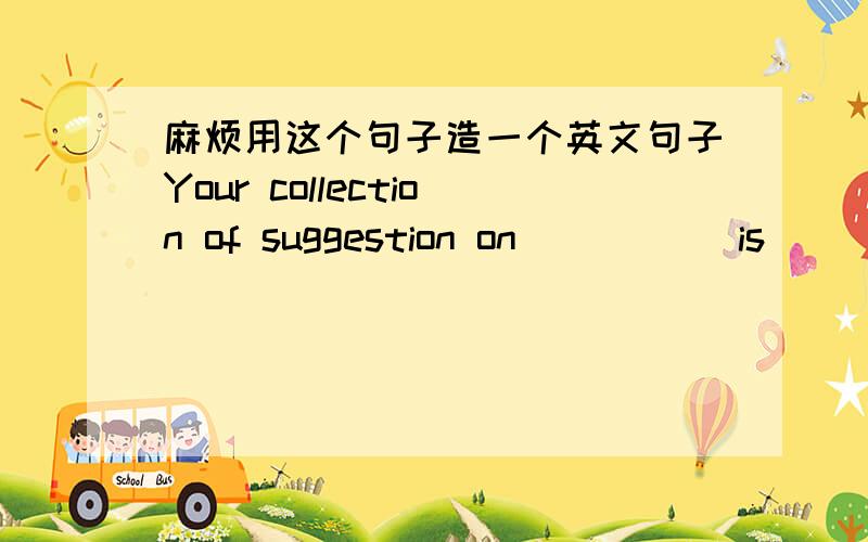 麻烦用这个句子造一个英文句子Your collection of suggestion on_____ is______.