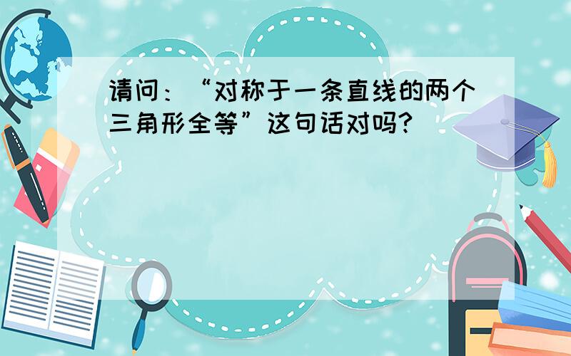 请问：“对称于一条直线的两个三角形全等”这句话对吗?