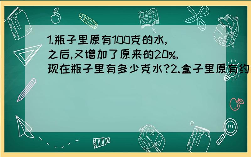 1.瓶子里原有100克的水,之后,又增加了原来的20%,现在瓶子里有多少克水?2.盒子里原有约20厘米³的水,当水结成冰时,体积约是25厘米³,结成冰时,增加了约百分之几?（最好写出等量关系式