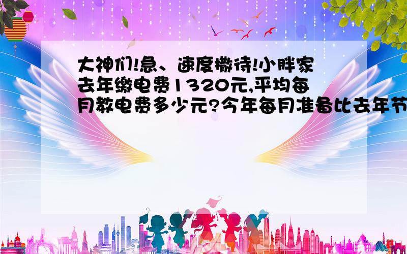 大神们!急、速度撒待!小胖家去年缴电费1320元,平均每月教电费多少元?今年每月准备比去年节约15元,小胖家今年应缴多少元?