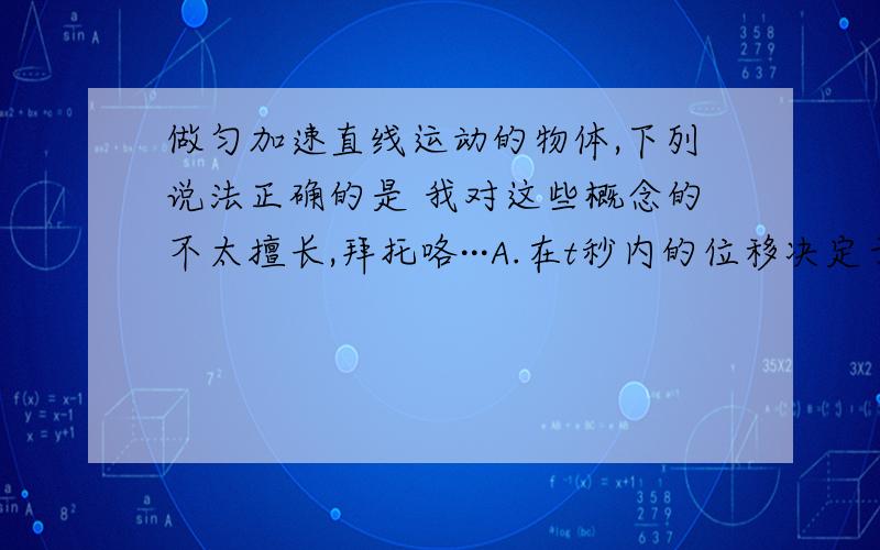 做匀加速直线运动的物体,下列说法正确的是 我对这些概念的不太擅长,拜托咯···A.在t秒内的位移决定于平均速度B.第1秒内·第2秒内、第3秒内的位移之比是1:2:3C.连续相等的时间间隔内的位