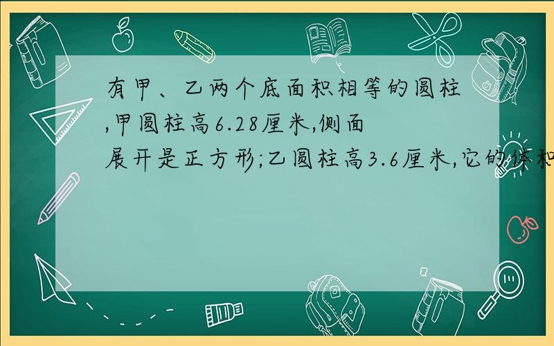 有甲、乙两个底面积相等的圆柱,甲圆柱高6.28厘米,侧面展开是正方形;乙圆柱高3.6厘米,它的体积是多少立方厘米?