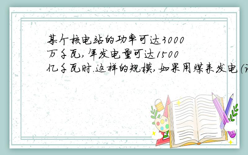 某个核电站的功率可达3000万千瓦,年发电量可达1500亿千瓦时.这样的规模,如果用煤来发电（设火电站效率为30%）,一年需要用煤多少吨?若一个煤矿每年产煤500万吨,需要多少个这样的煤矿?（煤