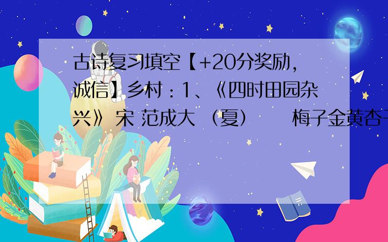 古诗复习填空【+20分奖励,诚信】乡村：1、《四时田园杂兴》 宋 范成大 （夏）　　梅子金黄杏子肥,麦花雪白菜花稀.日长篱落无人过,( ).( ),村庄儿女各当家.童孙未解供耕织,也傍桑阴学种瓜.