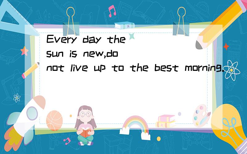 Every day the sun is new,do not live up to the best morning.