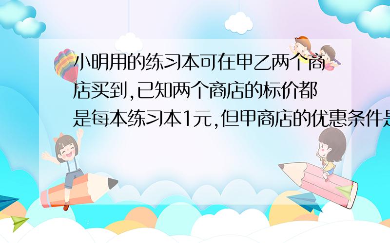 小明用的练习本可在甲乙两个商店买到,已知两个商店的标价都是每本练习本1元,但甲商店的优惠条件是：购买10本以上,从第十一本开始按招标价的70%出售,乙商店的优惠条件是：从第一本就按