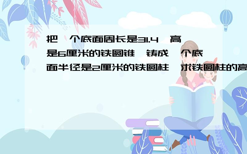 把一个底面周长是31.4,高是6厘米的铁圆锥,铸成一个底面半径是2厘米的铁圆柱,求铁圆柱的高．．