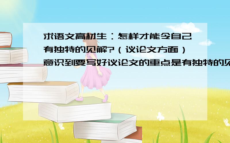 求语文高材生：怎样才能令自己有独特的见解?（议论文方面）意识到要写好议论文的重点是有独特的见解.但这种见解不是看到题目便一时得出的想法吧?我是很喜欢思考一些关于作文题目的