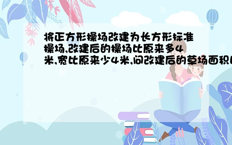 将正方形操场改建为长方形标准操场,改建后的操场比原来多4米,宽比原来少4米,问改建后的草场面积比原来的草场面积是增大了还是减小了?相差多少平方米?写清楚点额