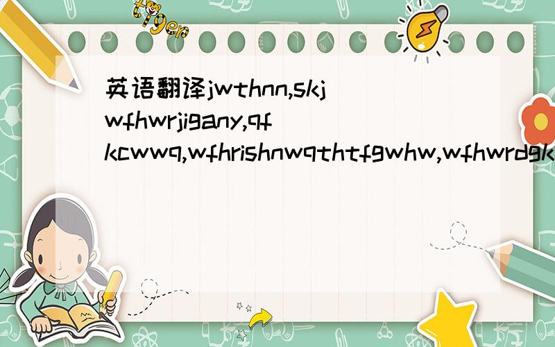 英语翻译jwthnn,skjwfhwrjigany,qfkcwwq,wfhrishnwqthtfgwhw,wfhwrdgknipmqgcbvkjswqiepq,ygeishamwcynaq.