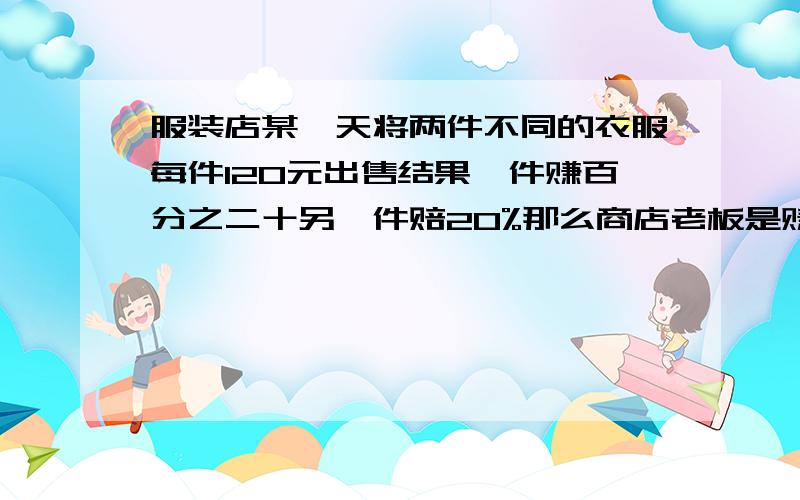 服装店某一天将两件不同的衣服每件120元出售结果一件赚百分之二十另一件赔20%那么商店老板是赚了还是亏了赚（亏）了多少元